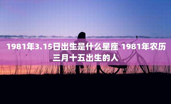 1981年3.15日出生是什么星座 1981年农历三月十五出生的人