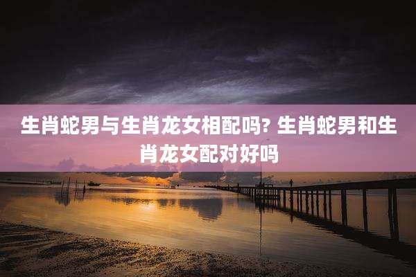 生肖蛇男与生肖龙女相配吗? 生肖蛇男和生肖龙女配对好吗