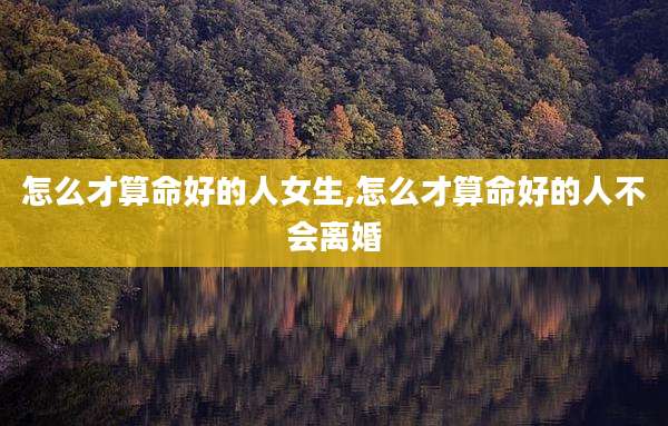 怎么才算命好的人女生,怎么才算命好的人不会离婚