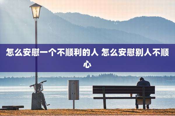 怎么安慰一个不顺利的人 怎么安慰别人不顺心
