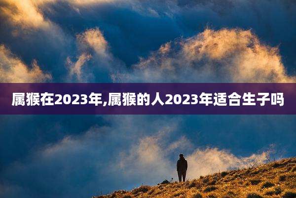 属猴在2023年,属猴的人2023年适合生子吗