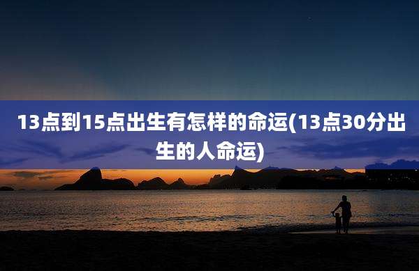 13点到15点出生有怎样的命运(13点30分出生的人命运)