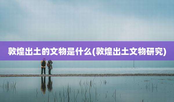 敦煌出土的文物是什么(敦煌出土文物研究)