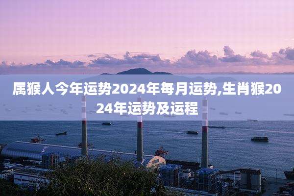 属猴人今年运势2024年每月运势,生肖猴2024年运势及运程