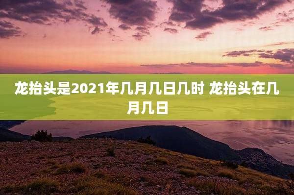 龙抬头是2021年几月几日几时 龙抬头在几月几日