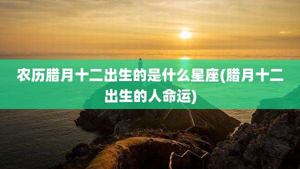 农历腊月十二出生的是什么星座(腊月十二出生的人命运)