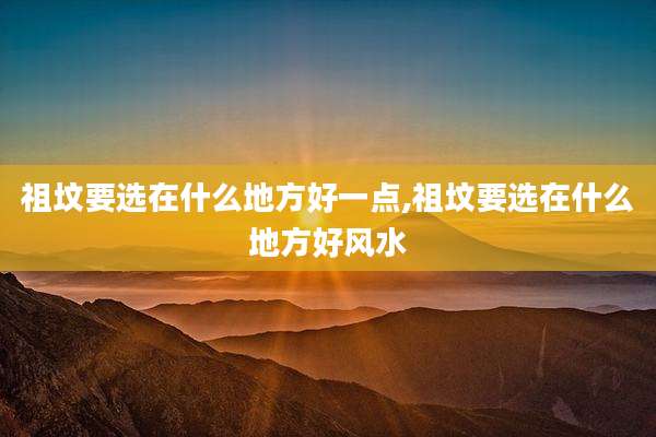 祖坟要选在什么地方好一点,祖坟要选在什么地方好风水