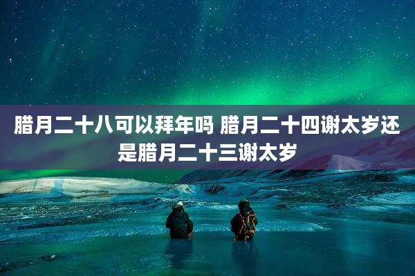 腊月二十八可以拜年吗 腊月二十四谢太岁还是腊月二十三谢太岁