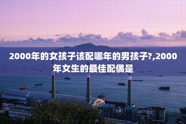 2000年的女孩子该配哪年的男孩子?,2000年女生的最佳配偶是