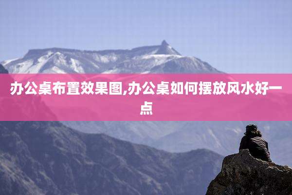 办公桌布置效果图,办公桌如何摆放风水好一点