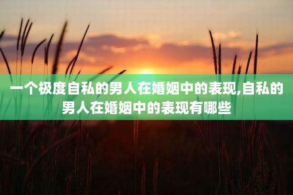 一个极度自私的男人在婚姻中的表现,自私的男人在婚姻中的表现有哪些