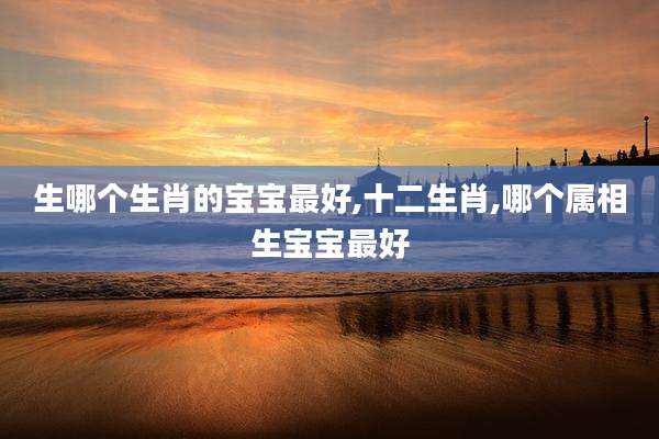 生哪个生肖的宝宝最好,十二生肖,哪个属相生宝宝最好