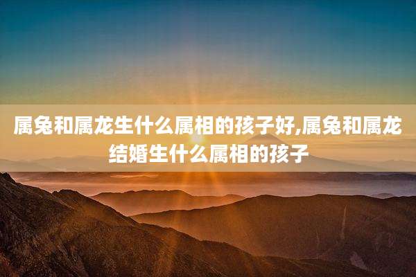 属兔和属龙生什么属相的孩子好,属兔和属龙结婚生什么属相的孩子