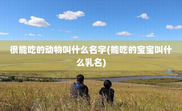 很能吃的动物叫什么名字(能吃的宝宝叫什么乳名)
