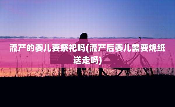 流产的婴儿要祭祀吗(流产后婴儿需要烧纸送走吗)