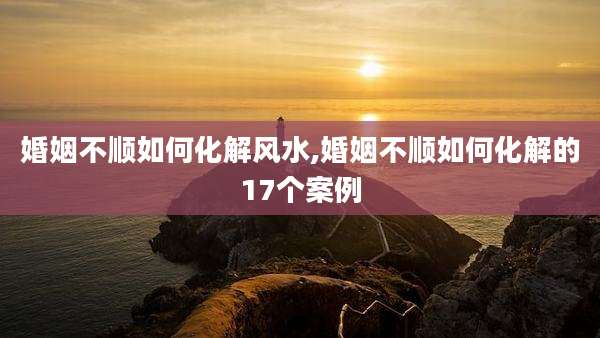 婚姻不顺如何化解风水,婚姻不顺如何化解的17个案例