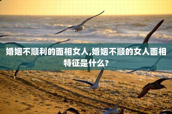 婚姻不顺利的面相女人,婚姻不顺的女人面相特征是什么?