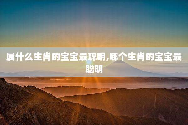 属什么生肖的宝宝最聪明,哪个生肖的宝宝最聪明