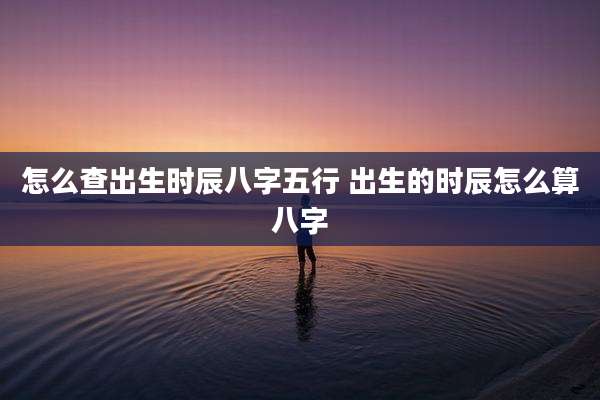怎么查出生时辰八字五行 出生的时辰怎么算八字