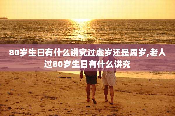 80岁生日有什么讲究过虚岁还是周岁,老人过80岁生日有什么讲究