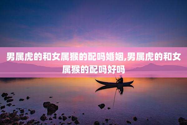 男属虎的和女属猴的配吗婚姻,男属虎的和女属猴的配吗好吗