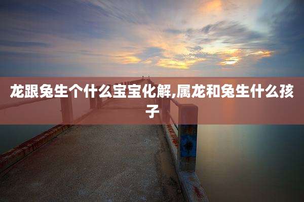 龙跟兔生个什么宝宝化解,属龙和兔生什么孩子