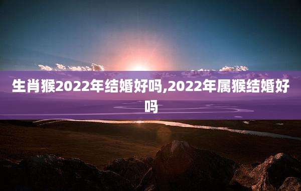 生肖猴2022年结婚好吗,2022年属猴结婚好吗