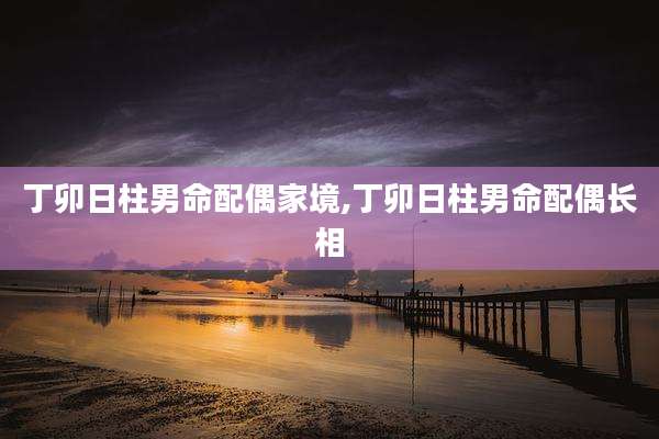 丁卯日柱男命配偶家境,丁卯日柱男命配偶长相