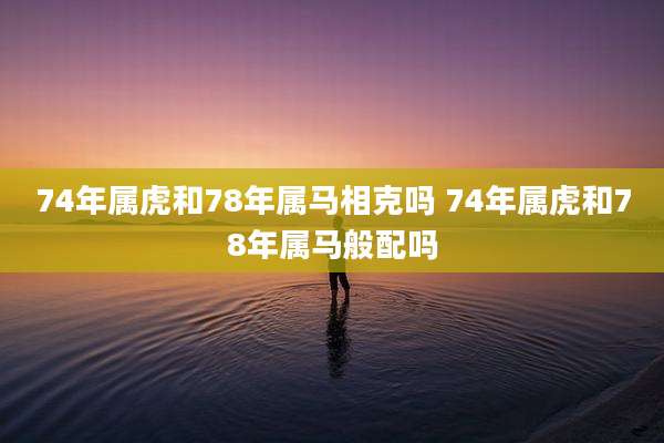 74年属虎和78年属马相克吗 74年属虎和78年属马般配吗