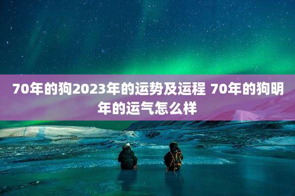 70年的狗2023年的运势及运程 70年的狗明年的运气怎么样