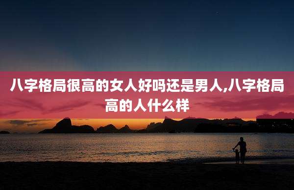 八字格局很高的女人好吗还是男人,八字格局高的人什么样
