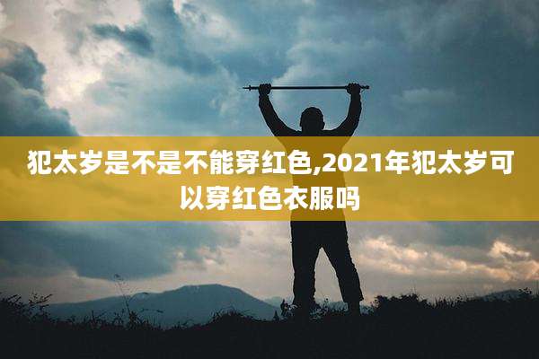 犯太岁是不是不能穿红色,2021年犯太岁可以穿红色衣服吗