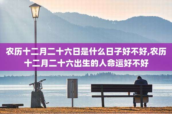 农历十二月二十六日是什么日子好不好,农历十二月二十六出生的人命运好不好