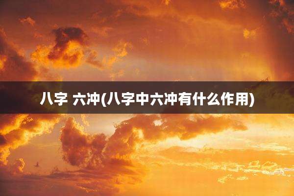 八字 六冲(八字中六冲有什么作用)