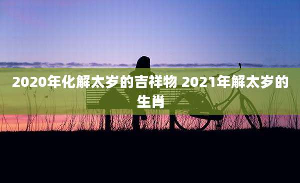 2020年化解太岁的吉祥物 2021年解太岁的生肖