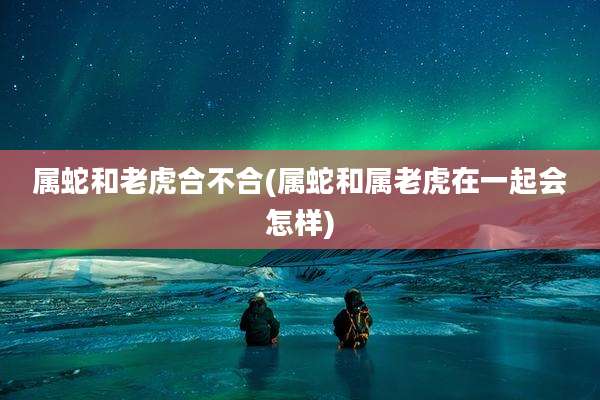 属蛇和老虎合不合(属蛇和属老虎在一起会怎样)