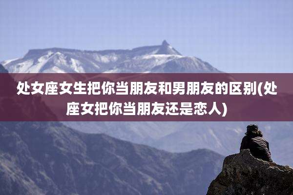 处女座女生把你当朋友和男朋友的区别(处座女把你当朋友还是恋人)
