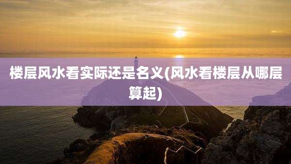 楼层风水看实际还是名义(风水看楼层从哪层算起)