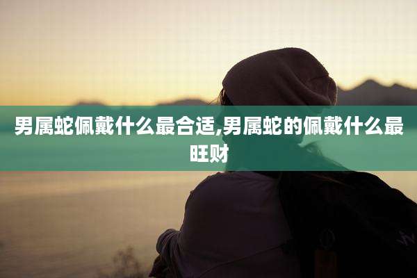 男属蛇佩戴什么最合适,男属蛇的佩戴什么最旺财