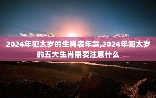 2024年犯太岁的生肖表年龄,2024年犯太岁的五大生肖需要注意什么