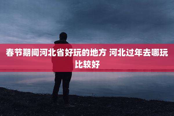 春节期间河北省好玩的地方 河北过年去哪玩比较好