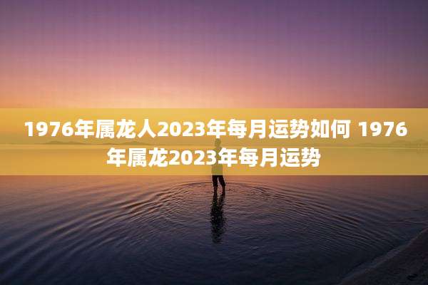 1976年属龙人2023年每月运势如何 1976年属龙2023年每月运势