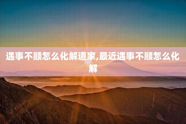 遇事不顺怎么化解道家,最近遇事不顺怎么化解