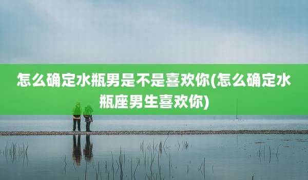 怎么确定水瓶男是不是喜欢你(怎么确定水瓶座男生喜欢你)