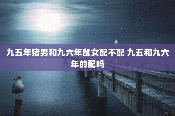 九五年猪男和九六年鼠女配不配 九五和九六年的配吗