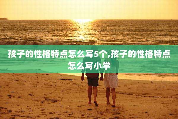 孩子的性格特点怎么写5个,孩子的性格特点怎么写小学