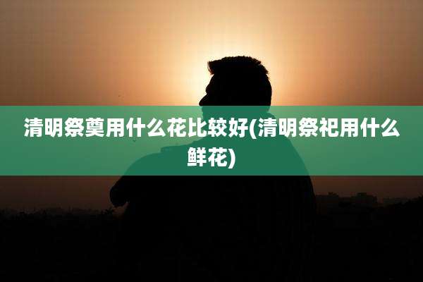 清明祭奠用什么花比较好(清明祭祀用什么鲜花)