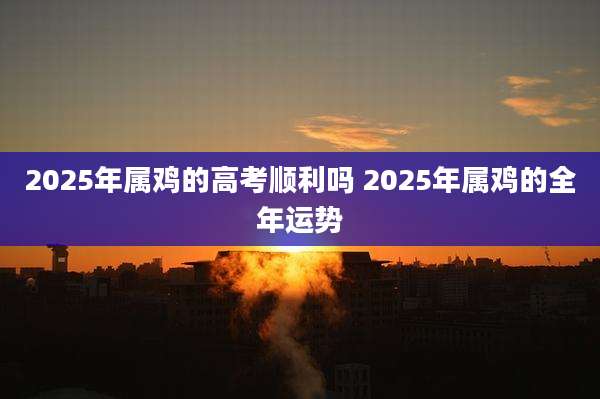 2025年属鸡的高考顺利吗 2025年属鸡的全年运势