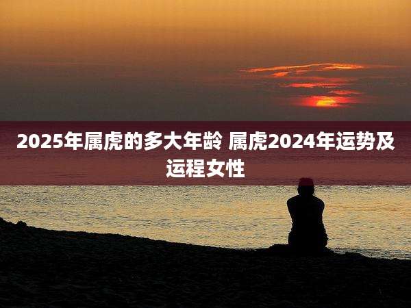2025年属虎的多大年龄 属虎2024年运势及运程女性