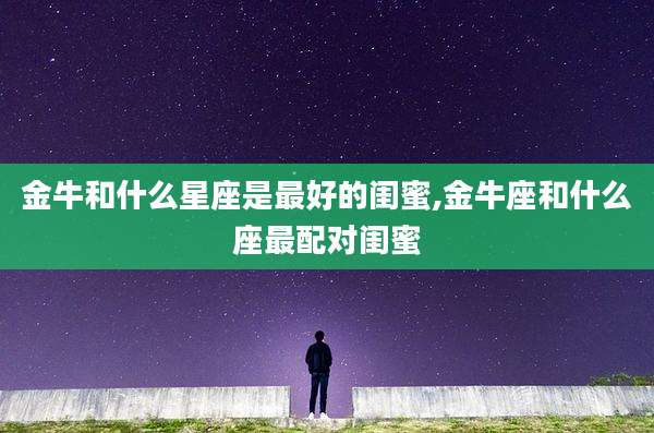 金牛和什么星座是最好的闺蜜,金牛座和什么座最配对闺蜜